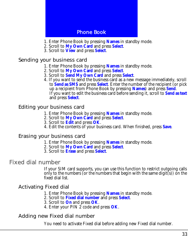 33Phone Book1. Enter Phone Book by pressing Names in standby mode.2. Scroll to My Own Card and press Select.3. Scroll to View and press Select.Sending your business card1. Enter Phone Book by pressing Names in standby mode.2. Scroll to My Own Card and press Select.3. Scroll to Send My Own Card and press Select.4. If you want to send the business card as a new message immediately, scroll to Send as SMS and press Select. Enter the number of the recipient (or pick up a recipient from Phone Book by pressing Names) and press Send.If you want to edit the business card before sending it, scroll to Send as text and press Select.Editing your business card1. Enter Phone Book by pressing Names in standby mode.2. Scroll to My Own Card and press Select.3. Scroll to Edit and press OK.4. Edit the contents of your business card. When finished, press Save.Erasing your business card1. Enter Phone Book by pressing Names in standby mode.2. Scroll to My Own Card and press Select.3. Scroll to Erase and press Select.Fixed dial numberIf your SIM card supports, you can use this function to restrict outgoing calls only to the numbers (or the numbers that begin with the same digit(s)) on the fixed dial list.Activating Fixed dial1. Enter Phone Book by pressing Names in standby mode.2. Scroll to Fixed dial number and press Select.3. Scroll to On and press OK. 4. Enter your PIN 2 code and press OK.Adding new Fixed dial numberYou need to activate Fixed dial before adding new Fixed dial number.