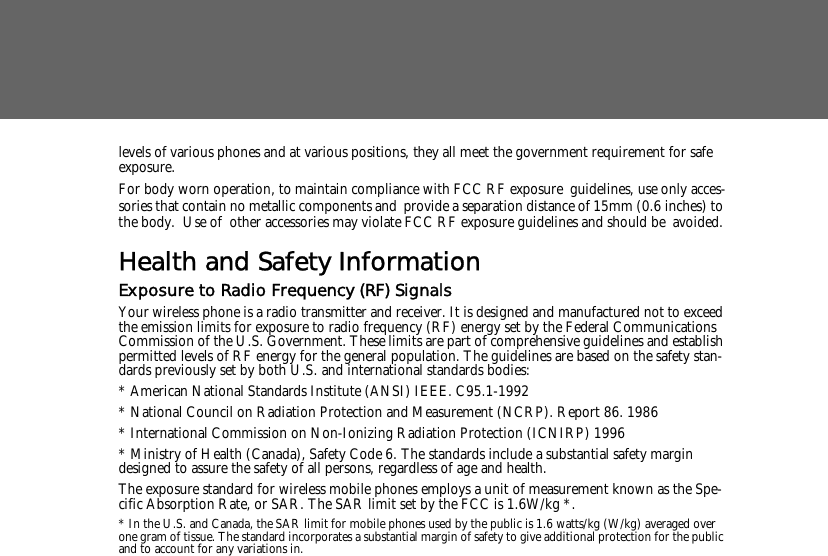 levels of various phones and at various positions, they all meet the government requirement for safe exposure. For body worn operation, to maintain compliance with FCC RF exposure guidelines, use only acces-sories that contain no metallic components and provide a separation distance of 15mm (0.6 inches) to the body.  Use of other accessories may violate FCC RF exposure guidelines and should be avoided.Health and Safety InformationExposure to Radio Frequency (RF) SignalsYour wireless phone is a radio transmitter and receiver. It is designed and manufactured not to exceed the emission limits for exposure to radio frequency (RF) energy set by the Federal Communications Commission of the U.S. Government. These limits are part of comprehensive guidelines and establish permitted levels of RF energy for the general population. The guidelines are based on the safety stan-dards previously set by both U.S. and international standards bodies: * American National Standards Institute (ANSI) IEEE. C95.1-1992* National Council on Radiation Protection and Measurement (NCRP). Report 86. 1986* International Commission on Non-Ionizing Radiation Protection (ICNIRP) 1996* Ministry of Health (Canada), Safety Code 6. The standards include a substantial safety margin designed to assure the safety of all persons, regardless of age and health.The exposure standard for wireless mobile phones employs a unit of measurement known as the Spe-cific Absorption Rate, or SAR. The SAR limit set by the FCC is 1.6W/kg *.* In the U.S. and Canada, the SAR limit for mobile phones used by the public is 1.6 watts/kg (W/kg) averaged over one gram of tissue. The standard incorporates a substantial margin of safety to give additional protection for the public and to account for any variations in.
