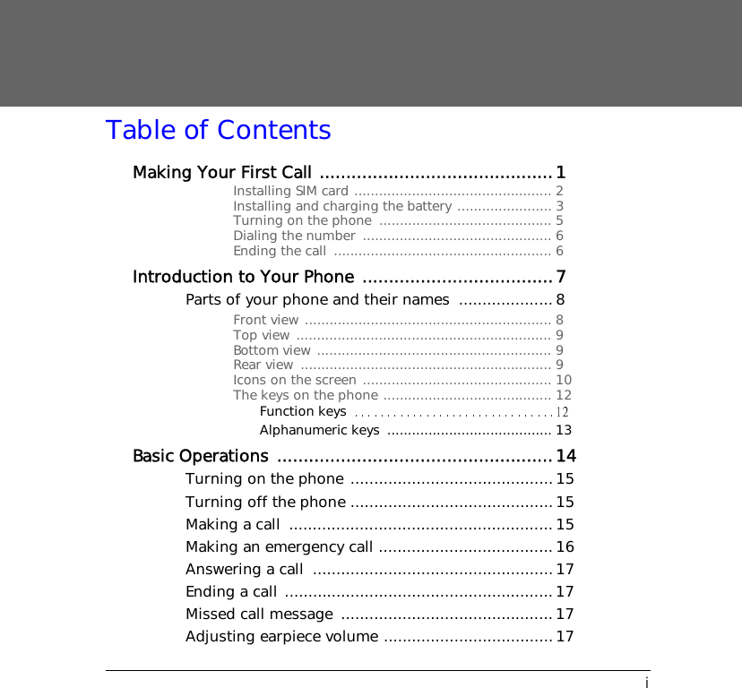 iTable of ContentsMaking Your First Call ............................................1Installing SIM card ................................................ 2Installing and charging the battery ....................... 3Turning on the phone  .......................................... 5Dialing the number  .............................................. 6Ending the call  ..................................................... 6Introduction to Your Phone ....................................7Parts of your phone and their names  ....................8Front view ............................................................ 8Top view .............................................................. 9Bottom view ......................................................... 9Rear view  ............................................................. 9Icons on the screen .............................................. 10The keys on the phone ......................................... 12Function keysAlphanumeric keys  ........................................ 13Basic Operations ....................................................14Turning on the phone ...........................................15Turning off the phone ...........................................15Making a call  ........................................................ 15Making an emergency call .....................................16Answering a call  ...................................................17Ending a call ......................................................... 17Missed call message  ............................................. 17Adjusting earpiece volume ....................................17