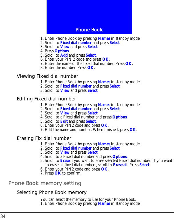 Phone Book341. Enter Phone Book by pressing Names in standby mode.2. Scroll to Fixed dial number and press Select.3. Scroll to View and press Select. 4. Press Options.5. Scroll to Add and press Select.6. Enter your PIN 2 code and press OK.7. Enter the name of the fixed dial number. Press OK.8. Enter the number. Press OK.Viewing Fixed dial number1. Enter Phone Book by pressing Names in standby mode.2. Scroll to Fixed dial number and press Select.3. Scroll to View and press Select.Editing Fixed dial number1. Enter Phone Book by pressing Names in standby mode.2. Scroll to Fixed dial number and press Select.3. Scroll to View and press Select. 4. Scroll to a Fixed dial number and press Options.5. Scroll to Edit and press Select.6. Enter your PIN2 code and press OK.7. Edit the name and number. When finished, press OK.Erasing Fix dial number1. Enter Phone Book by pressing Names in standby mode.2. Scroll to Fixed dial number and press Select.3. Scroll to View and press Select. 4. Scroll to a Fixed dial number and press Options.5. Scroll to Erase if you want to erase selected Fixed dial number. If you want to erase all fixed dial numbers, scroll to Erase all. Press Select.6. Enter your PIN2 code and press OK.7. Press OK to confirm.Phone Book memory settingSelecting Phone Book memoryYou can select the memory to use for your Phone Book.1. Enter Phone Book by pressing Names in standby mode.