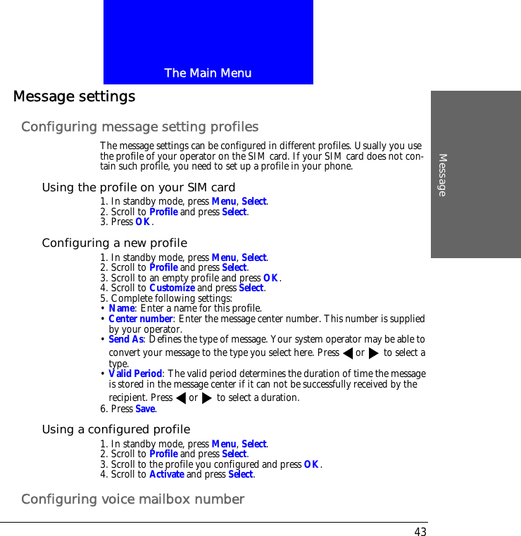 The Main MenuMessage43Message settingsConfiguring message setting profilesThe message settings can be configured in different profiles. Usually you use the profile of your operator on the SIM card. If your SIM card does not con-tain such profile, you need to set up a profile in your phone.Using the profile on your SIM card1. In standby mode, press Menu, Select.2. Scroll to Profile and press Select.3. Press OK.Configuring a new profile1. In standby mode, press Menu, Select.2. Scroll to Profile and press Select.3. Scroll to an empty profile and press OK.4. Scroll to Customize and press Select.5. Complete following settings:&bull; Name: Enter a name for this profile.&bull; Center number: Enter the message center number. This number is supplied by your operator.&bull; Send As: Defines the type of message. Your system operator may be able to convert your message to the type you select here. Press or  to select a type.&bull; Valid Period: The valid period determines the duration of time the message is stored in the message center if it can not be successfully received by the recipient. Press or  to select a duration.6. Press Save.Using a configured profile1. In standby mode, press Menu, Select.2. Scroll to Profile and press Select.3. Scroll to the profile you configured and press OK.4. Scroll to Activate and press Select.Configuring voice mailbox number
