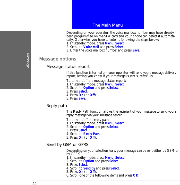 The Main MenuMessage44Depending on your operator, the voice mailbox number may have already been programmed on the SIM card and your phone can detect it automati-cally. Otherwise, you have to enter it following the steps below:1. In standby mode, press Menu, Select.2. Scroll to Voice mail and press Select.3. Enter the voice mailbox number and press Save.Message optionsMessage status reportIf this function is turned on, your operator will send you a message delivery report, letting you know if your message is sent successfully.To turn on/off the message status report:1. In standby mode, press Menu, Select.2. Scroll to Option and press Select.3. Press Select.4. Press On (or Off).5. Press Save.Reply pathThe Reply Path function allows the recipient of your message to send you a reply message via your message center.To turn on/off the reply path:1. In standby mode, press Menu, Select.2. Scroll to Option and press Select.3. Press Select.4. Scroll to Reply Path.5. Press On (or Off).Send by GSM or GPRSDepending on your selection here, your message can be sent either by GSM or by GPRS.1. In standby mode, press Menu, Select.2. Scroll to Option and press Select.3. Press Select.4. Scroll to Send by and press Select.5. Press On (or Off).6. Scroll one of the following items and press OK.