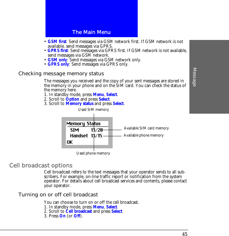 The Main MenuMessage45&bull; GSM first: Send messages via GSM network first. If GSM network is not available, send messages via GPRS.&bull; GPRS first: Send messages via GPRS first. If GSM network is not available, send messages via GSM network.&bull; GSM only: Send messages via GSM network only.&bull; GPRS only: Send messages via GPRS only.Checking message memory statusThe messages you received and the copy of your sent messages are stored in the memory in your phone and on the SIM card. You can check the status of the memory here.1. In standby mode, press Menu, Select.2. Scroll to Option and press Select.3. Scroll to Memory status and press Select.Cell broadcast optionsCell broadcast refers to the text messages that your operator sends to all sub-scribers. For example, on-line traffic report or notification from the system operator. For details about cell broadcast services and contents, please contact your operator. Turning on or off cell broadcastYou can choose to turn on or off the cell broadcast.1. In standby mode, press Menu, Select.2. Scroll to Cell broadcast and press Select.3. Press On (or Off).Used SIM memoryUsed phone memoryAvailable SIM card memoryAvailable phone memory