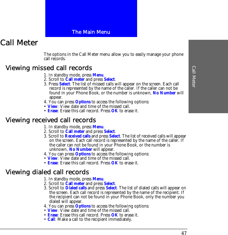 The Main MenuCall Meter47Call MeterThe options in the Call Meter menu allow you to easily manage your phone call records.Viewing missed call records1. In standby mode, press Menu.2. Scroll to Call meter and press Select.3. Press Select. The list of missed calls will appear on the screen. Each call record is represented by the name of the caller. If the caller can not be found in your Phone Book, or the number is unknown, No Number will appear.4. You can press Options to access the following options:&bull; View: View date and time of the missed call.&bull; Erase: Erase this call record. Press OK to erase it.Viewing received call records1. In standby mode, press Menu.2. Scroll to Call meter and press Select.3. Scroll to Received calls and press Select. The list of received calls will appear on the screen. Each call record is represented by the name of the caller. If the caller can not be found in your Phone Book, or the number is unknown, No Number will appear.4. You can press Options to access the following options:&bull; View: View date and time of the missed call.&bull; Erase: Erase this call record. Press OK to erase it.Viewing dialed call records1. In standby mode, press Menu.2. Scroll to Call meter and press Select.3. Scroll to Dialed calls and press Select. The list of dialed calls will appear on the screen. Each call record is represented by the name of the recipient. If the recipient can not be found in your Phone Book, only the number you dialed will appear.4. You can press Options to access the following options:&bull; View: View date and time of the missed call.&bull; Erase: Erase this call record. Press OK to erase it.&bull; Call: Make a call to the recipient immediately.