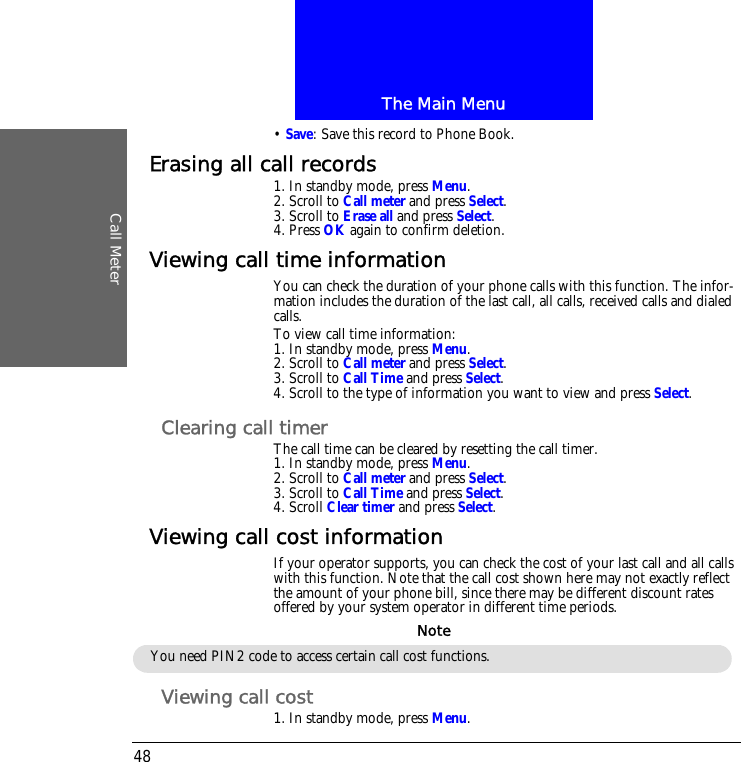 The Main MenuCall Meter48&bull; Save: Save this record to Phone Book.Erasing all call records1. In standby mode, press Menu.2. Scroll to Call meter and press Select.3. Scroll to Erase all and press Select.4. Press OK again to confirm deletion.Viewing call time informationYou can check the duration of your phone calls with this function. The infor-mation includes the duration of the last call, all calls, received calls and dialed calls.To view call time information:1. In standby mode, press Menu.2. Scroll to Call meter and press Select.3. Scroll to Call Time and press Select.4. Scroll to the type of information you want to view and press Select.Clearing call timerThe call time can be cleared by resetting the call timer.1. In standby mode, press Menu.2. Scroll to Call meter and press Select.3. Scroll to Call Time and press Select.4. Scroll Clear timer and press Select.Viewing call cost informationIf your operator supports, you can check the cost of your last call and all calls with this function. Note that the call cost shown here may not exactly reflect the amount of your phone bill, since there may be different discount rates offered by your system operator in different time periods.Viewing call cost1. In standby mode, press Menu.You need PIN2 code to access certain call cost functions.Note