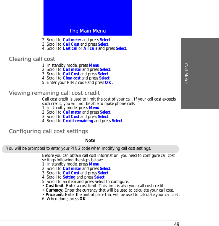 The Main MenuCall Meter492. Scroll to Call meter and press Select.3. Scroll to Call Cost and press Select.4. Scroll to Last call or All calls and press Select.Clearing call cost1. In standby mode, press Menu.2. Scroll to Call meter and press Select.3. Scroll to Call Cost and press Select.4. Scroll to Clear cost and press Select.5. Enter your PIN2 code and press OK.Viewing remaining call cost creditCall cost credit is used to limit the cost of your call. If your call cost exceeds such credit, you will not be able to make phone calls.1. In standby mode, press Menu.2. Scroll to Call meter and press Select.3. Scroll to Call Cost and press Select.4. Scroll to Credit remaining and press Select.Configuring call cost settingsBefore you can obtain call cost information, you need to configure call cost settings following the steps below:1. In standby mode, press Menu.2. Scroll to Call meter and press Select.3. Scroll to Call Cost and press Select.4. Scroll to Setting and press Select.5. Scroll to an item and press Select to configure.&bull; Cost limit: Enter a cost limit. This limit is also your call cost credit.&bull; Currency: Enter the currency that will be used to calculate your call cost.&bull; Price unit: Enter the unit of price that will be used to calculate your call cost.6. When done, press OK.You will be prompted to enter your PIN2 code when modifying call cost settings.Note