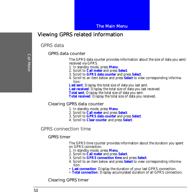 The Main MenuCall Meter50Viewing GPRS related informationGPRS dataGPRS data counterThe GPRS data counter provides information about the size of data you sent/received via GPRS.1. In standby mode, press Menu.2. Scroll to Call meter and press Select.3. Scroll to GPRS data counter and press Select.4. Scroll to an item below and press Select to view corresponding informa-tion:Last sent: Display the total size of data you last sent.Last received: Display the total size of data you last received.Total sent: Display the total size of data you sent.Total received: Display the total size of data you received.Clearing GPRS data counter1. In standby mode, press Menu.2. Scroll to Call meter and press Select.3. Scroll to GPRS data counter and press Select.4. Scroll to Clear counter and press Select.GPRS connection timeGPRS timerThe GPRS time counter provides information about the duration you spent on GPRS connection.1. In standby mode, press Menu.2. Scroll to Call meter and press Select.3. Scroll to GPRS connection time and press Select.4. Scroll to an item below and press Select to view corresponding informa-tion:&bull; Last connection: Display the duration of your last GPRS connection.&bull; Total connection: Display accumulated duration of all GPRS connection.Clearing GPRS timer