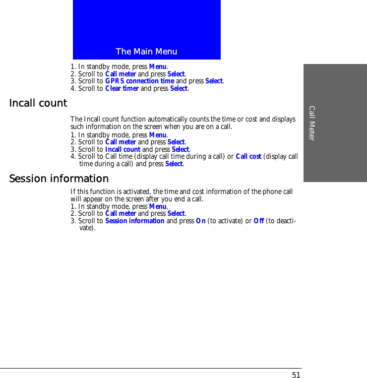 The Main MenuCall Meter511. In standby mode, press Menu.2. Scroll to Call meter and press Select.3. Scroll to GPRS connection time and press Select.4. Scroll to Clear timer and press Select.Incall countThe Incall count function automatically counts the time or cost and displays such information on the screen when you are on a call.1. In standby mode, press Menu.2. Scroll to Call meter and press Select.3. Scroll to Incall count and press Select.4. Scroll to Call time (display call time during a call) or Call cost (display call time during a call) and press Select.Session informationIf this function is activated, the time and cost information of the phone call will appear on the screen after you end a call.1. In standby mode, press Menu.2. Scroll to Call meter and press Select.3. Scroll to Session information and press On (to activate) or Off (to deacti-vate).