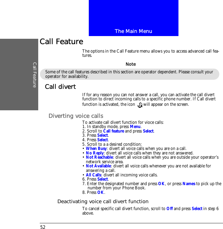 The Main MenuCall Feature52Call FeatureThe options in the Call Feature menu allows you to access advanced call fea-tures.Call divert If for any reason you can not answer a call, you can activate the call divert function to direct incoming calls to a specific phone number. If Call divert function is activated, the icon  will appear on the screen.Diverting voice callsTo activate call divert function for vioce calls:1. In standby mode, press Menu.2. Scroll to Call feature and press Select.3. Press Select.4. Press Select.5. Scroll to a a desired condition:&bull; When Busy: divert all voice calls when you are on a call.&bull; No Reply: divert all voice calls when they are not answered.&bull; Not Reachable: divert all voice calls when you are outside your operator&rsquo;s network service area.&bull; Not Available: divert all voice calls whenever you are not available for answering a call.&bull; All Calls: divert all incoming voice calls.6. Press Select.7. Enter the designated number and press OK, or press Names to pick up the number from your Phone Book.8. Press OK.Deactivating voice call divert functionTo cancel specific call divert function, scroll to Off and press Select in step 6 above.Some of the call features described in this section are operator dependent. Please consult your operator for availability.Note