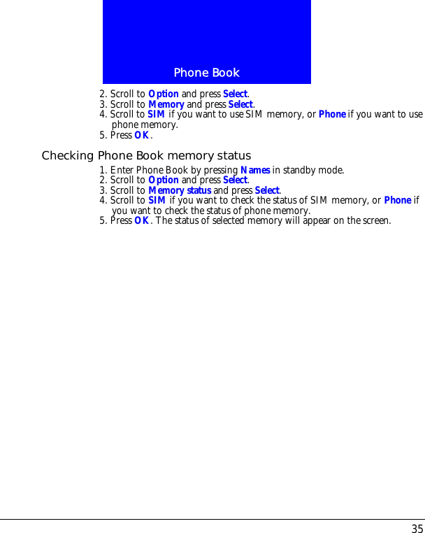 35Phone Book2. Scroll to Option and press Select.3. Scroll to Memory and press Select. 4. Scroll to SIM if you want to use SIM memory, or Phone if you want to use phone memory.5. Press OK.Checking Phone Book memory status1. Enter Phone Book by pressing Names in standby mode.2. Scroll to Option and press Select.3. Scroll to Memory status and press Select. 4. Scroll to SIM if you want to check the status of SIM memory, or Phone if you want to check the status of phone memory.5. Press OK. The status of selected memory will appear on the screen.
