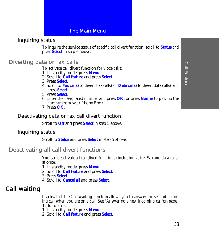 The Main MenuCall Feature53Inquiring statusTo inquire the service status of specific call divert function, scroll to Status and press Select in step 6 above.Diverting data or fax callsTo activate call divert function for vioce calls:1. In standby mode, press Menu.2. Scroll to Call feature and press Select.3. Press Select.4. Scroll to Fax calls (to divert Fax calls) or Data calls (to divert data calls) and press Select.5. Press Select.6. Enter the designated number and press OK, or press Names to pick up the number from your Phone Book.7. Press OK.Deactivating data or fax call divert functionScroll to Off and press Select in step 5 above.Inquiring statusScroll to Status and press Select in step 5 above.Deactivating all call divert functionsYou can deactivate all call divert functions (including voice, Fax and data calls) at once.1. In standby mode, press Menu.2. Scroll to Call feature and press Select.3. Press Select.4. Scroll to Cancel all and press Select.Call waiting If activated, the Call waiting function allows you to answer the second incom-ing call when you are on a call. See "Answering a new incoming call"on page 19 for details.1. In standby mode, press Menu.2. Scroll to Call feature and press Select.