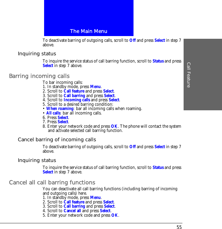 The Main MenuCall Feature55To deactivate barring of outgoing calls, scroll to Off and press Select in step 7 above.Inquiring statusTo inquire the service status of call barring function, scroll to Status and press Select in step 7 above.Barring incoming callsTo bar incoming calls:1. In standby mode, press Menu.2. Scroll to Call feature and press Select.3. Scroll to Call barring and press Select.4. Scroll to Incoming calls and press Select.5. Scroll to a desired barring condition:&bull; When roaming: bar all incoming calls when roaming.&bull; All calls: bar all incoming calls.6. Press Select.7. Press Select.8. Enter your network code and press OK. The phone will contact the system and activate selected call barring function.Cancel barring of incoming callsTo deactivate barring of outgoing calls, scroll to Off and press Select in step 7 above.Inquiring statusTo inquire the service status of call barring function, scroll to Status and press Select in step 7 above.Cancel all call barring functionsYou can deactivate all call barring functions (including barring of incoming and outgoing calls) here.1. In standby mode, press Menu.2. Scroll to Call feature and press Select.3. Scroll to Call barring and press Select.4. Scroll to Cancel all and press Select.5. Enter your network code and press OK.