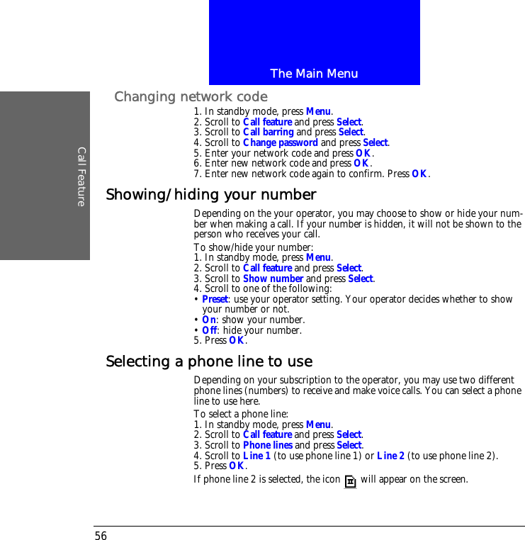 The Main MenuCall Feature56Changing network code1. In standby mode, press Menu.2. Scroll to Call feature and press Select.3. Scroll to Call barring and press Select.4. Scroll to Change password and press Select.5. Enter your network code and press OK.6. Enter new network code and press OK.7. Enter new network code again to confirm. Press OK.Showing/hiding your numberDepending on the your operator, you may choose to show or hide your num-ber when making a call. If your number is hidden, it will not be shown to the person who receives your call.To show/hide your number:1. In standby mode, press Menu.2. Scroll to Call feature and press Select.3. Scroll to Show number and press Select.4. Scroll to one of the following:&bull; Preset: use your operator setting. Your operator decides whether to show your number or not.&bull; On: show your number.&bull; Off: hide your number.5. Press OK.Selecting a phone line to useDepending on your subscription to the operator, you may use two different phone lines (numbers) to receive and make voice calls. You can select a phone line to use here. To select a phone line:1. In standby mode, press Menu.2. Scroll to Call feature and press Select.3. Scroll to Phone lines and press Select.4. Scroll to Line 1 (to use phone line 1) or Line 2 (to use phone line 2).5. Press OK.If phone line 2 is selected, the icon  will appear on the screen.