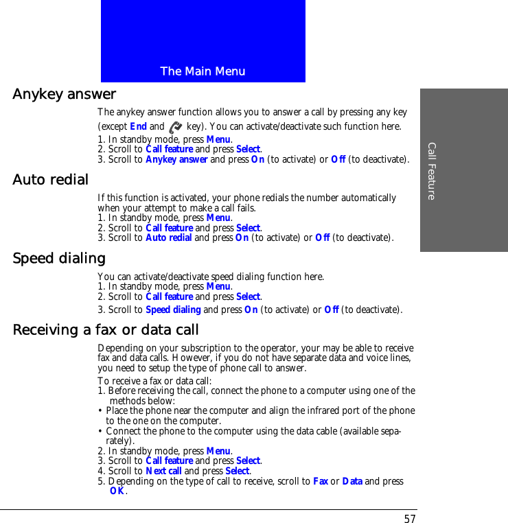 The Main MenuCall Feature57Anykey answerThe anykey answer function allows you to answer a call by pressing any key (except End and   key). You can activate/deactivate such function here.1. In standby mode, press Menu.2. Scroll to Call feature and press Select.3. Scroll to Anykey answer and press On (to activate) or Off (to deactivate).Auto redial If this function is activated, your phone redials the number automatically when your attempt to make a call fails.1. In standby mode, press Menu.2. Scroll to Call feature and press Select.3. Scroll to Auto redial and press On (to activate) or Off (to deactivate).Speed dialingYou can activate/deactivate speed dialing function here.1. In standby mode, press Menu.2. Scroll to Call feature and press Select.3. Scroll to Speed dialing and press On (to activate) or Off (to deactivate).Receiving a fax or data callDepending on your subscription to the operator, your may be able to receive fax and data calls. However, if you do not have separate data and voice lines, you need to setup the type of phone call to answer.To receive a fax or data call:1. Before receiving the call, connect the phone to a computer using one of the methods below:&bull; Place the phone near the computer and align the infrared port of the phone to the one on the computer.&bull; Connect the phone to the computer using the data cable (available sepa-rately).2. In standby mode, press Menu.3. Scroll to Call feature and press Select.4. Scroll to Next call and press Select.5. Depending on the type of call to receive, scroll to Fax or Data and press OK.