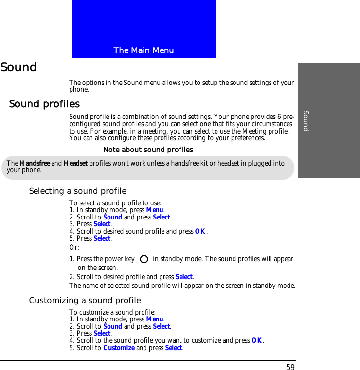 The Main MenuSound59SoundThe options in the Sound menu allows you to setup the sound settings of your phone.Sound profilesSound profile is a combination of sound settings. Your phone provides 6 pre-configured sound profiles and you can select one that fits your circumstances to use. For example, in a meeting, you can select to use the Meeting profile. You can also configure these profiles according to your preferences.Selecting a sound profileTo select a sound profile to use:1. In standby mode, press Menu.2. Scroll to Sound and press Select.3. Press Select.4. Scroll to desired sound profile and press OK.5. Press Select.Or:1. Press the power key   in standby mode. The sound profiles will appear on the screen.2. Scroll to desired profile and press Select.The name of selected sound profile will appear on the screen in standby mode.Customizing a sound profileTo customize a sound profile:1. In standby mode, press Menu.2. Scroll to Sound and press Select.3. Press Select.4. Scroll to the sound profile you want to customize and press OK.5. Scroll to Customize and press Select.The Handsfree and Headset profiles won&rsquo;t work unless a handsfree kit or headset in plugged into your phone.Note about sound profiles