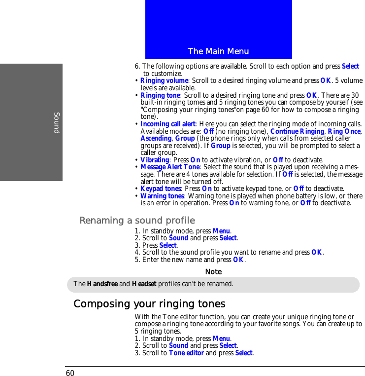 The Main MenuSound606. The following options are available. Scroll to each option and press Select to customize.&bull; Ringing volume: Scroll to a desired ringing volume and press OK. 5 volume levels are available.&bull; Ringing tone: Scroll to a desired ringing tone and press OK. There are 30 built-in ringing tomes and 5 ringing tones you can compose by yourself (see "Composing your ringing tones"on page 60 for how to compose a ringing tone).&bull; Incoming call alert: Here you can select the ringing mode of incoming calls. Available modes are: Off (no ringing tone), Continue Ringing, Ring Once, Ascending, Group (the phone rings only when calls from selected caller groups are received). If Group is selected, you will be prompted to select a caller group.&bull; Vibrating: Press On to activate vibration, or Off to deactivate.&bull; Message Alert Tone: Select the sound that is played upon receiving a mes-sage. There are 4 tones available for selection. If Off is selected, the message alert tone will be turned off.&bull; Keypad tones: Press On to activate keypad tone, or Off to deactivate.&bull; Warning tones: Warning tone is played when phone battery is low, or there is an error in operation. Press On to warning tone, or Off to deactivate.Renaming a sound profile1. In standby mode, press Menu.2. Scroll to Sound and press Select.3. Press Select.4. Scroll to the sound profile you want to rename and press OK.5. Enter the new name and press OK.Composing your ringing tonesWith the Tone editor function, you can create your unique ringing tone or compose a ringing tone according to your favorite songs. You can create up to 5 ringing tones.1. In standby mode, press Menu.2. Scroll to Sound and press Select.3. Scroll to Tone editor and press Select.The Handsfree and Headset profiles can&rsquo;t be renamed.Note