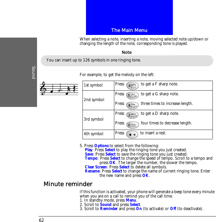 The Main MenuSound62When selecting a note, inserting a note, moving selected note up/down or changing the length of the note, corresponding tone is played.For example, to get the melody on the left:5. Press Options to select from the following:Play: Press Select to play the ringing tone you just created.Save: Press Select to save the ringing tone you just created.Tempo: Press Select to change the speed of tempo. Scroll to a tempo and press OK. The larger the number, the slower the tempo.Clear Screen: Press Select to delete all symbols.Rename: Press Select to change the name of current ringing tone. Enter the new name and press OK.Minute reminderIf this function is activated, your phone will generate a beep tone every minute when you are on a call to remind you of the call time.1. In standby mode, press Menu.2. Scroll to Sound and press Select.3. Scroll to Reminder and press On (to activate) or Off (to deactivate).You can insert up to 126 symbols in one ringing tone.Note1st symbol Press   to get a F sharp note.2nd symbol Press   to get a G sharp note.Press   three times to increase length.3rd symbol Press   to get a D sharp note.Press   four times to decrease length.4th symbol Press   to insert a rest.