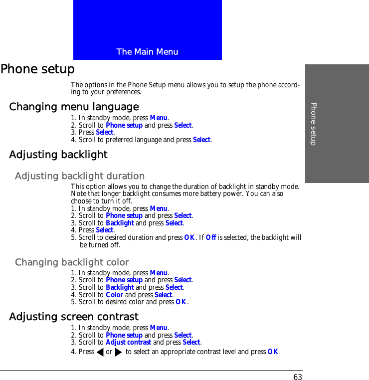 The Main MenuPhone setup63Phone setupThe options in the Phone Setup menu allows you to setup the phone accord-ing to your preferences.Changing menu language1. In standby mode, press Menu.2. Scroll to Phone setup and press Select.3. Press Select.4. Scroll to preferred language and press Select.Adjusting backlightAdjusting backlight durationThis option allows you to change the duration of backlight in standby mode. Note that longer backlight consumes more battery power. You can also choose to turn it off.1. In standby mode, press Menu.2. Scroll to Phone setup and press Select.3. Scroll to Backlight and press Select.4. Press Select.5. Scroll to desired duration and press OK. If Off is selected, the backlight will be turned off.Changing backlight color1. In standby mode, press Menu.2. Scroll to Phone setup and press Select.3. Scroll to Backlight and press Select.4. Scroll to Color and press Select.5. Scroll to desired color and press OK.Adjusting screen contrast1. In standby mode, press Menu.2. Scroll to Phone setup and press Select.3. Scroll to Adjust contrast and press Select.4. Press or  to select an appropriate contrast level and press OK.