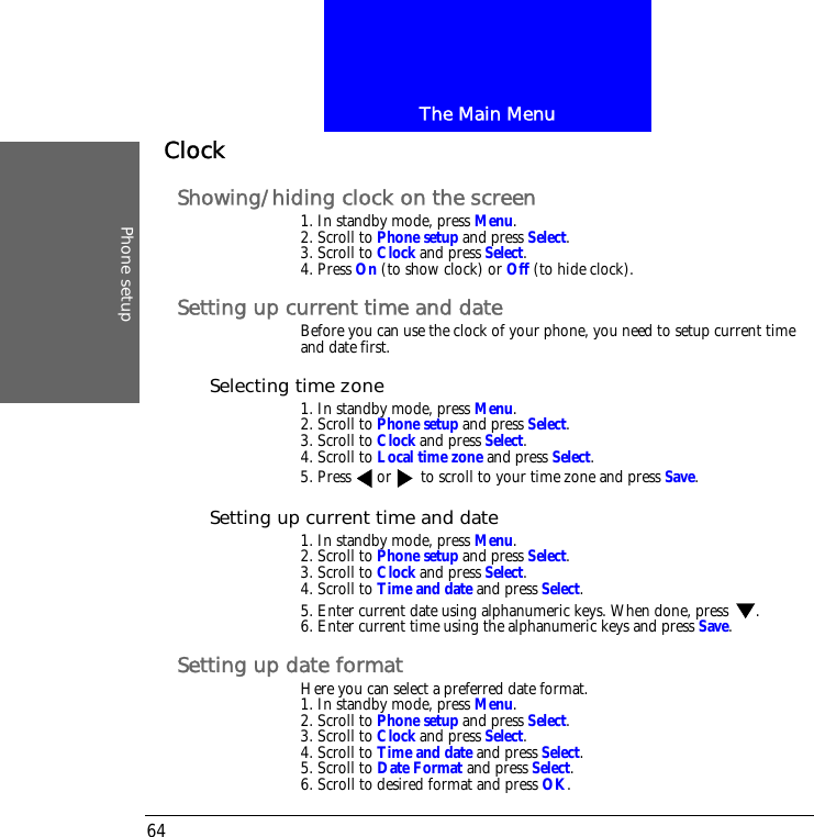 The Main MenuPhone setup64ClockShowing/hiding clock on the screen1. In standby mode, press Menu.2. Scroll to Phone setup and press Select.3. Scroll to Clock and press Select.4. Press On (to show clock) or Off (to hide clock).Setting up current time and dateBefore you can use the clock of your phone, you need to setup current time and date first.Selecting time zone1. In standby mode, press Menu.2. Scroll to Phone setup and press Select.3. Scroll to Clock and press Select.4. Scroll to Local time zone and press Select.5. Press or  to scroll to your time zone and press Save.Setting up current time and date1. In standby mode, press Menu.2. Scroll to Phone setup and press Select.3. Scroll to Clock and press Select.4. Scroll to Time and date and press Select.5. Enter current date using alphanumeric keys. When done, press  .6. Enter current time using the alphanumeric keys and press Save.Setting up date formatHere you can select a preferred date format.1. In standby mode, press Menu.2. Scroll to Phone setup and press Select.3. Scroll to Clock and press Select.4. Scroll to Time and date and press Select.5. Scroll to Date Format and press Select.6. Scroll to desired format and press OK.