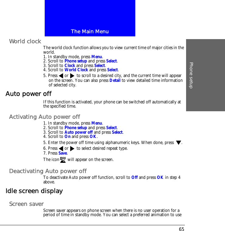 The Main MenuPhone setup65World clock The world clock function allows you to view current time of major cities in the world.1. In standby mode, press Menu.2. Scroll to Phone setup and press Select.3. Scroll to Clock and press Select.4. Scroll to World Clock and press Select.5. Press or  to scroll to a desired city, and the current time will appear on the screen. You can also press Detail to view detailed time information of selected city.Auto power offIf this function is activated, your phone can be switched off automatically at the specified time.Activating Auto power off1. In standby mode, press Menu.2. Scroll to Phone setup and press Select.3. Scroll to Auto power off and press Select.4. Scroll to On and press OK.5. Enter the power off time using alphanumeric keys. When done, press  .6. Press or  to select desired repeat type.7. Press Save.The icon  will appear on the screen.Deactivating Auto power offTo deactivate Auto power off function, scroll to Off and press OK in step 4 above.Idle screen displayScreen saverScreen saver appears on phone screen when there is no user operation for a period of time in standby mode. You can select a preferred animation to use 