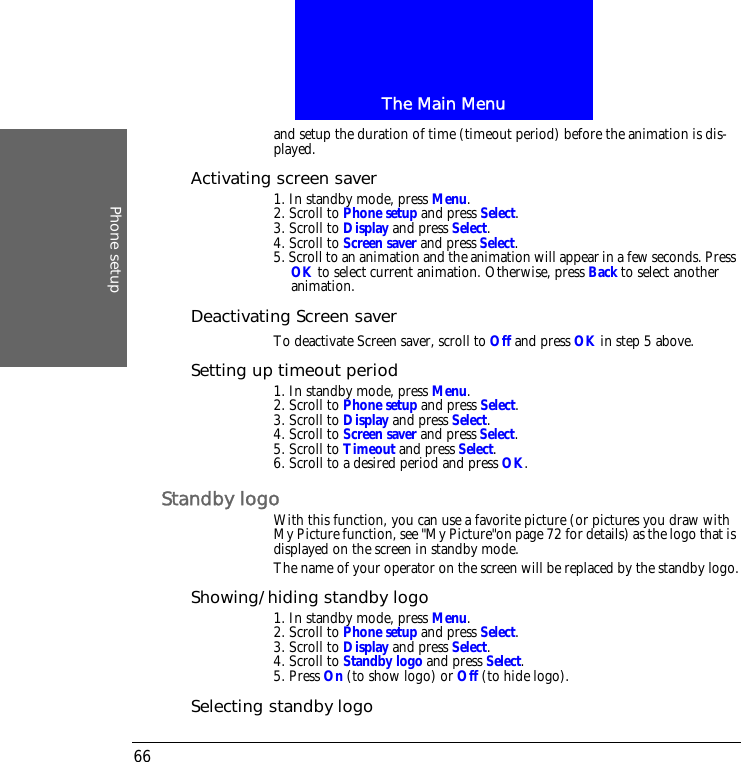 The Main MenuPhone setup66and setup the duration of time (timeout period) before the animation is dis-played.Activating screen saver1. In standby mode, press Menu.2. Scroll to Phone setup and press Select.3. Scroll to Display and press Select.4. Scroll to Screen saver and press Select.5. Scroll to an animation and the animation will appear in a few seconds. Press OK to select current animation. Otherwise, press Back to select another animation.Deactivating Screen saverTo deactivate Screen saver, scroll to Off and press OK in step 5 above.Setting up timeout period1. In standby mode, press Menu.2. Scroll to Phone setup and press Select.3. Scroll to Display and press Select.4. Scroll to Screen saver and press Select.5. Scroll to Timeout and press Select.6. Scroll to a desired period and press OK.Standby logoWith this function, you can use a favorite picture (or pictures you draw with My Picture function, see "My Picture"on page 72 for details) as the logo that is displayed on the screen in standby mode.The name of your operator on the screen will be replaced by the standby logo.Showing/hiding standby logo1. In standby mode, press Menu.2. Scroll to Phone setup and press Select.3. Scroll to Display and press Select.4. Scroll to Standby logo and press Select.5. Press On (to show logo) or Off (to hide logo).Selecting standby logo