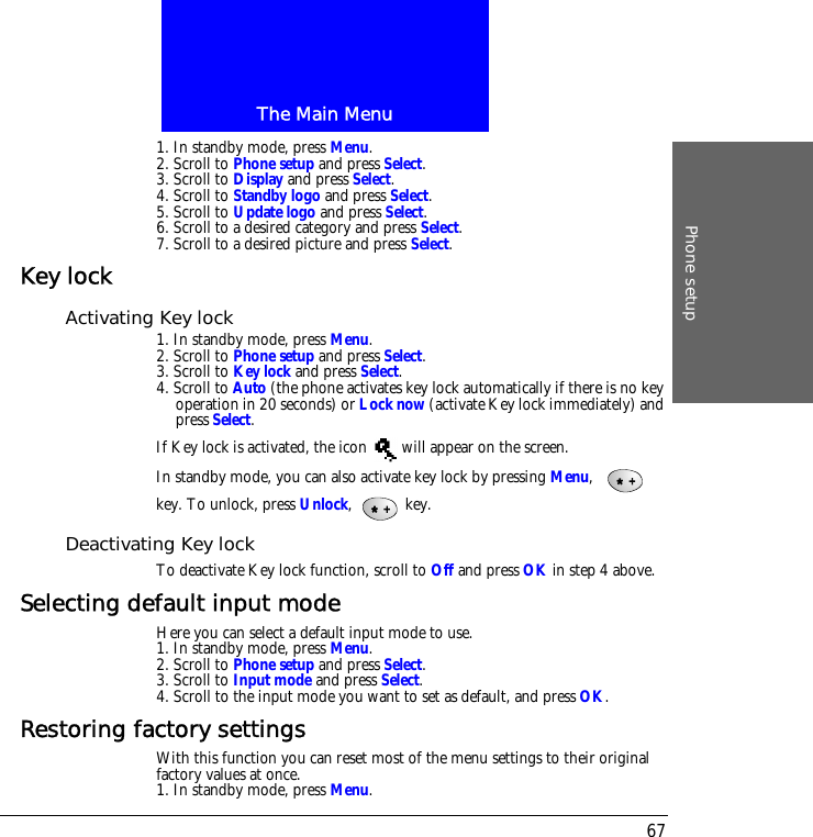 The Main MenuPhone setup671. In standby mode, press Menu.2. Scroll to Phone setup and press Select.3. Scroll to Display and press Select.4. Scroll to Standby logo and press Select.5. Scroll to Update logo and press Select.6. Scroll to a desired category and press Select.7. Scroll to a desired picture and press Select.Key lockActivating Key lock1. In standby mode, press Menu.2. Scroll to Phone setup and press Select.3. Scroll to Key lock and press Select.4. Scroll to Auto (the phone activates key lock automatically if there is no key operation in 20 seconds) or Lock now (activate Key lock immediately) and press Select.If Key lock is activated, the icon   will appear on the screen.In standby mode, you can also activate key lock by pressing Menu,    key. To unlock, press Unlock,  key.Deactivating Key lockTo deactivate Key lock function, scroll to Off and press OK in step 4 above.Selecting default input modeHere you can select a default input mode to use.1. In standby mode, press Menu.2. Scroll to Phone setup and press Select.3. Scroll to Input mode and press Select.4. Scroll to the input mode you want to set as default, and press OK.Restoring factory settingsWith this function you can reset most of the menu settings to their original factory values at once.1. In standby mode, press Menu.