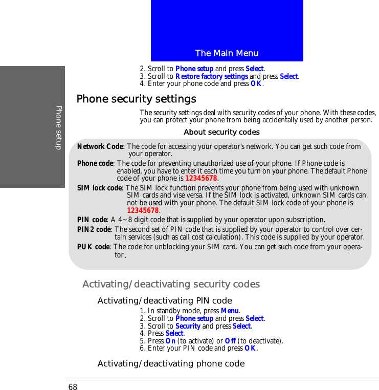 The Main MenuPhone setup682. Scroll to Phone setup and press Select.3. Scroll to Restore factory settings and press Select.4. Enter your phone code and press OK.Phone security settingsThe security settings deal with security codes of your phone. With these codes, you can protect your phone from being accidentally used by another person.Activating/deactivating security codesActivating/deactivating PIN code1. In standby mode, press Menu.2. Scroll to Phone setup and press Select.3. Scroll to Security and press Select.4. Press Select.5. Press On (to activate) or Off (to deactivate).6. Enter your PIN code and press OK.Activating/deactivating phone codeNetwork Code: The code for accessing your operator's network. You can get such code from your operator.Phone code: The code for preventing unauthorized use of your phone. If Phone code is enabled, you have to enter it each time you turn on your phone. The default Phone code of your phone is 12345678.SIM lock code: The SIM lock function prevents your phone from being used with unknown SIM cards and vise versa. If the SIM lock is activated, unknown SIM cards can not be used with your phone. The default SIM lock code of your phone is 12345678.PIN code: A 4~8 digit code that is supplied by your operator upon subscription.PIN2 code: The second set of PIN code that is supplied by your operator to control over cer-tain services (such as call cost calculation). This code is supplied by your operator.PUK code: The code for unblocking your SIM card. You can get such code from your opera-torAbout security codes