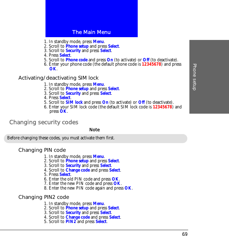 The Main MenuPhone setup691. In standby mode, press Menu.2. Scroll to Phone setup and press Select.3. Scroll to Security and press Select.4. Press Select.5. Scroll to Phone code and press On (to activate) or Off (to deactivate).6. Enter your phone code (the default phone code is 12345678) and press OK.Activating/deactivating SIM lock1. In standby mode, press Menu.2. Scroll to Phone setup and press Select.3. Scroll to Security and press Select.4. Press Select.5. Scroll to SIM lock and press On (to activate) or Off (to deactivate).6. Enter your SIM lock code (the default SIM lock code is 12345678) and press OK.Changing security codesChanging PIN code1. In standby mode, press Menu.2. Scroll to Phone setup and press Select.3. Scroll to Security and press Select.4. Scroll to Change code and press Select.5. Press Select.6. Enter the old PIN code and press OK.7. Enter the new PIN code and press OK.8. Enter the new PIN code again and press OK.Changing PIN2 code1. In standby mode, press Menu.2. Scroll to Phone setup and press Select.3. Scroll to Security and press Select.4. Scroll to Change code and press Select.5. Scroll to PIN2 and press Select.Before changing these codes, you must activate them first.Note