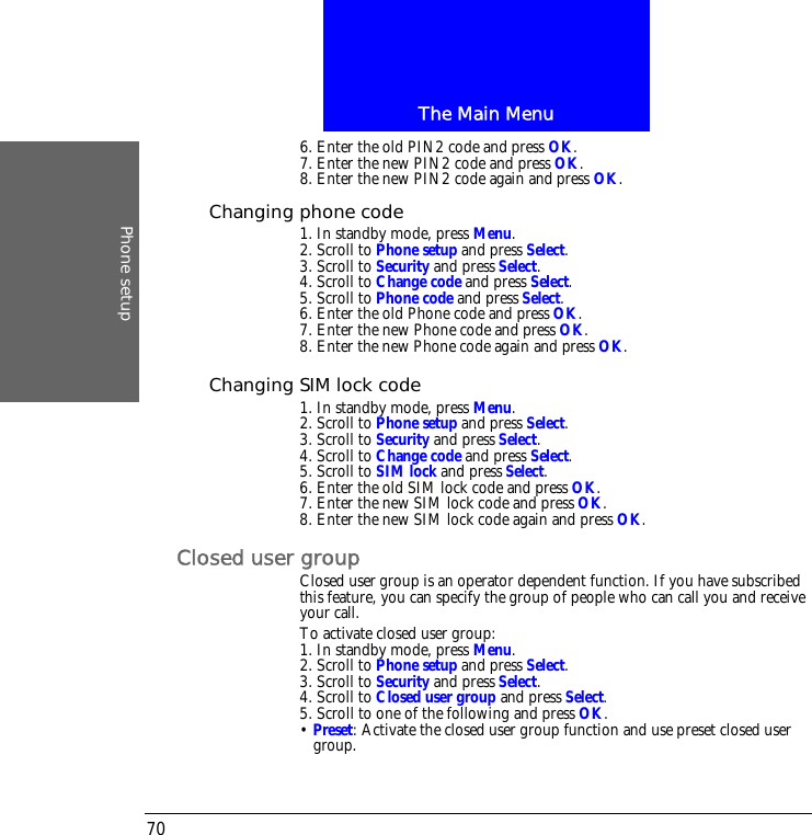 The Main MenuPhone setup706. Enter the old PIN2 code and press OK.7. Enter the new PIN2 code and press OK.8. Enter the new PIN2 code again and press OK.Changing phone code1. In standby mode, press Menu.2. Scroll to Phone setup and press Select.3. Scroll to Security and press Select.4. Scroll to Change code and press Select.5. Scroll to Phone code and press Select.6. Enter the old Phone code and press OK.7. Enter the new Phone code and press OK.8. Enter the new Phone code again and press OK.Changing SIM lock code1. In standby mode, press Menu.2. Scroll to Phone setup and press Select.3. Scroll to Security and press Select.4. Scroll to Change code and press Select.5. Scroll to SIM lock and press Select.6. Enter the old SIM lock code and press OK.7. Enter the new SIM lock code and press OK.8. Enter the new SIM lock code again and press OK.Closed user groupClosed user group is an operator dependent function. If you have subscribed this feature, you can specify the group of people who can call you and receive your call.To activate closed user group:1. In standby mode, press Menu.2. Scroll to Phone setup and press Select.3. Scroll to Security and press Select.4. Scroll to Closed user group and press Select.5. Scroll to one of the following and press OK.&bull; Preset: Activate the closed user group function and use preset closed user group.