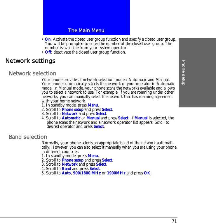 The Main MenuPhone setup71&bull; On: Activate the closed user group function and specify a closed user group. You will be prompted to enter the number of the closed user group. The number is available from your system operator.&bull; Off: deactivate the closed user group function.Network settingsNetwork selectionYour phone provides 2 network selection modes: Automatic and Manual. Your phone automatically selects the network of your operator in Automatic mode. In Manual mode, your phone scans the networks available and allows you to select a network to use. For example, if you are roaming under other networks, you can manually select the network that has roaming agreement with your home network.1. In standby mode, press Menu.2. Scroll to Phone setup and press Select.3. Scroll to Network and press Select.4. Scroll to Automatic or Manual and press Select. If Manual is selected, the phone scans the network and a network operator list appears. Scroll to desired operator and press Select.Band selectionNormally, your phone selects an appropriate band of the network automati-cally. However, you can also select it manually when you are using your phone in different countries.1. In standby mode, press Menu.2. Scroll to Phone setup and press Select.3. Scroll to Network and press Select.4. Scroll to Band and press Select.5. Scroll to Auto, 900/1800 MHz or 1900MHz and press OK.