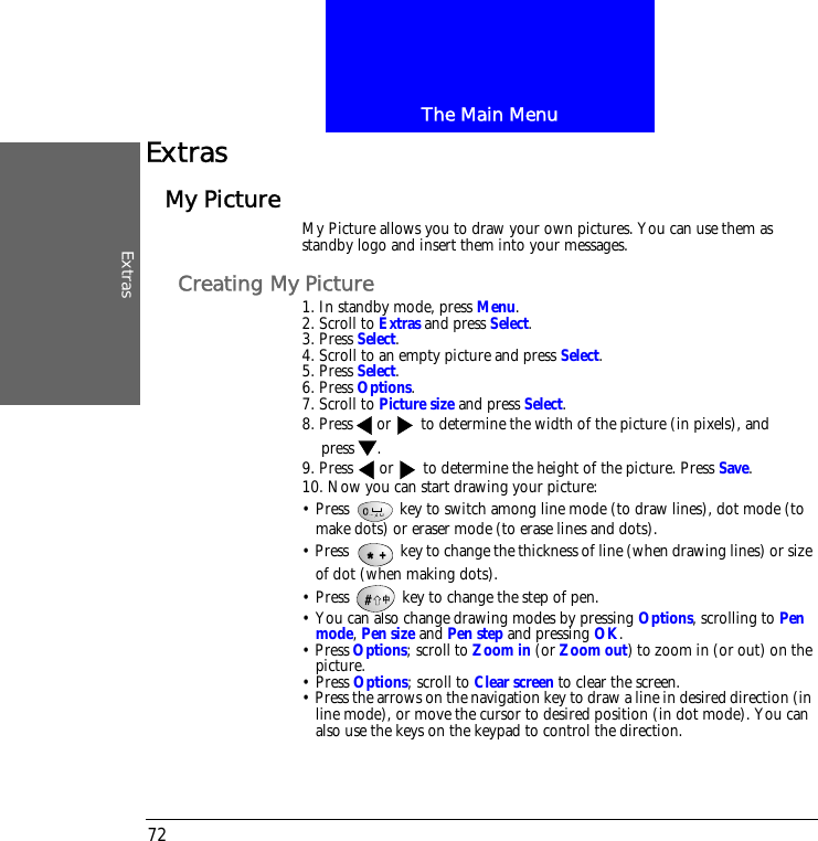 The Main MenuExtras72ExtrasMy Picture My Picture allows you to draw your own pictures. You can use them as standby logo and insert them into your messages. Creating My Picture1. In standby mode, press Menu.2. Scroll to Extras and press Select.3. Press Select.4. Scroll to an empty picture and press Select.5. Press Select.6. Press Options.7. Scroll to Picture size and press Select.8. Press or  to determine the width of the picture (in pixels), and press .9. Press  or  to determine the height of the picture. Press Save.10. Now you can start drawing your picture:&bull; Press   key to switch among line mode (to draw lines), dot mode (to make dots) or eraser mode (to erase lines and dots). &bull; Press   key to change the thickness of line (when drawing lines) or size of dot (when making dots).&bull; Press   key to change the step of pen. &bull; You can also change drawing modes by pressing Options, scrolling to Pen mode, Pen size and Pen step and pressing OK.&bull; Press Options; scroll to Zoom in (or Zoom out) to zoom in (or out) on the picture.&bull; Press Options; scroll to Clear screen to clear the screen.&bull; Press the arrows on the navigation key to draw a line in desired direction (in line mode), or move the cursor to desired position (in dot mode). You can also use the keys on the keypad to control the direction.