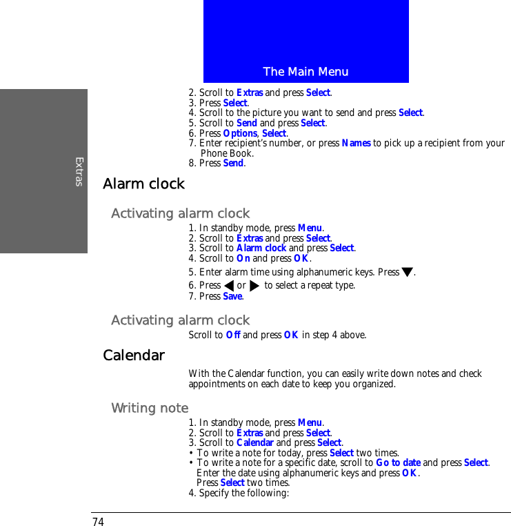 The Main MenuExtras742. Scroll to Extras and press Select.3. Press Select.4. Scroll to the picture you want to send and press Select.5. Scroll to Send and press Select.6. Press Options, Select.7. Enter recipient&rsquo;s number, or press Names to pick up a recipient from your Phone Book.8. Press Send.Alarm clockActivating alarm clock1. In standby mode, press Menu.2. Scroll to Extras and press Select.3. Scroll to Alarm clock and press Select.4. Scroll to On and press OK.5. Enter alarm time using alphanumeric keys. Press .6. Press  or  to select a repeat type.7. Press Save.Activating alarm clockScroll to Off and press OK in step 4 above.Calendar With the Calendar function, you can easily write down notes and check appointments on each date to keep you organized.Writing note1. In standby mode, press Menu.2. Scroll to Extras and press Select.3. Scroll to Calendar and press Select.&bull; To write a note for today, press Select two times.&bull; To write a note for a specific date, scroll to Go to date and press Select.Enter the date using alphanumeric keys and press OK.Press Select two times.4. Specify the following: