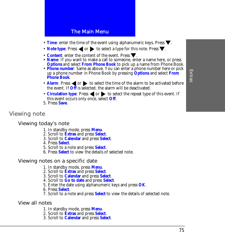 The Main MenuExtras75&bull; Time: enter the time of the event using alphanumeric keys. Press .&bull; Note type: Press  or  to select a type for this note. Press .&bull; Content: enter the content of the event. Press .&bull; Name: If you want to make a call to someone, enter a name here, or press Options and select From Phone Book to pick up a name from Phone Book.&bull; Phone number: Same as above. You can enter a phone number here or pick up a phone number in Phone Book by pressing Options and select From Phone Book. &bull; Alarm: Press  or  to select the time of the alarm to be activated before the event. If Off is selected, the alarm will be deactivated.&bull; Circulation type: Press  or  to select the repeat type of this event. If this event occurs only once, select Off.5. Press Save.Viewing noteViewing today&rsquo;s note1. In standby mode, press Menu.2. Scroll to Extras and press Select.3. Scroll to Calendar and press Select.4. Press Select.5. Scroll to a note and press Select.6. Press Select to view the details of selected note.Viewing notes on a specific date1. In standby mode, press Menu.2. Scroll to Extras and press Select.3. Scroll to Calendar and press Select.4. Scroll to Go to date and press Select.5. Enter the date using alphanumeric keys and press OK.6. Press Select.7. Scroll to a note and press Select to view the details of selected note.View all notes1. In standby mode, press Menu.2. Scroll to Extras and press Select.3. Scroll to Calendar and press Select.