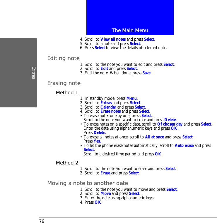 The Main MenuExtras764. Scroll to View all notes and press Select.5. Scroll to a note and press Select.6. Press Select to view the details of selected note.Editing note1. Scroll to the note you want to edit and press Select.2. Scroll to Edit and press Select.3. Edit the note. When done, press Save.Erasing noteMethod 1 1. In standby mode, press Menu.2. Scroll to Extras and press Select.3. Scroll to Calendar and press Select.4. Scroll to Erase notes and press Select.&bull; To erase notes one by one, press Select. Scroll to the note you want to erase and press Delete.&bull; To erase notes on a specific date, scroll to Of chosen day and press Select. Enter the date using alphanumeric keys and press OK.Press Delete.&bull; To erase all notes at once, scroll to All at once and press Select.Press Yes.&bull; To let the phone erase notes automatically, scroll to Auto erase and press Select.Scroll to a desired time period and press OK.Method 2 1. Scroll to the note you want to erase and press Select.2. Scroll to Erase and press Select.Moving a note to another date1. Scroll to the note you want to move and press Select.2. Scroll to Move and press Select.3. Enter the date using alphanumeric keys.4. Press OK.