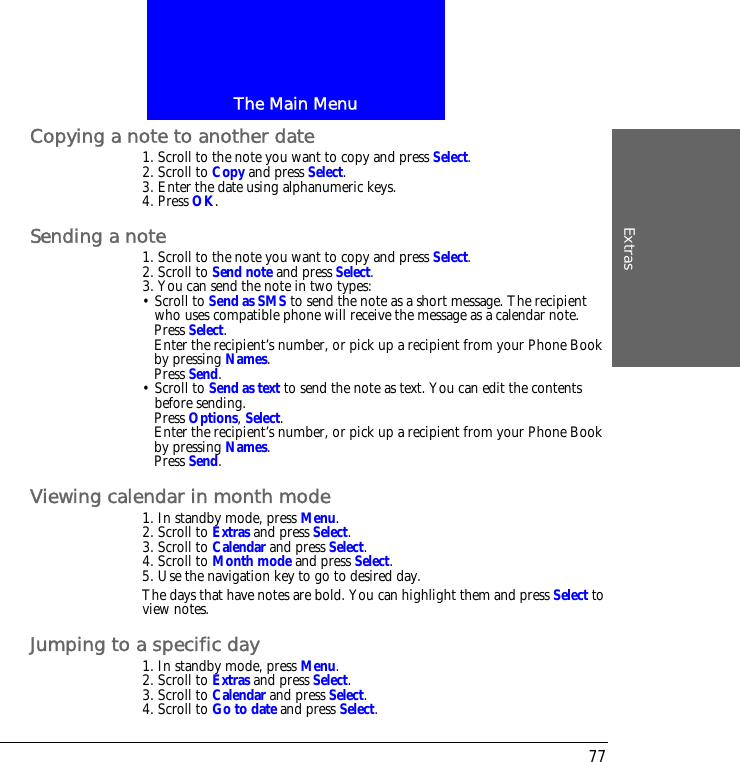 The Main MenuExtras77Copying a note to another date1. Scroll to the note you want to copy and press Select.2. Scroll to Copy and press Select.3. Enter the date using alphanumeric keys.4. Press OK.Sending a note1. Scroll to the note you want to copy and press Select.2. Scroll to Send note and press Select.3. You can send the note in two types:&bull; Scroll to Send as SMS to send the note as a short message. The recipient who uses compatible phone will receive the message as a calendar note.Press Select.Enter the recipient&rsquo;s number, or pick up a recipient from your Phone Book by pressing Names.Press Send.&bull; Scroll to Send as text to send the note as text. You can edit the contents before sending.Press Options, Select.Enter the recipient&rsquo;s number, or pick up a recipient from your Phone Book by pressing Names.Press Send.Viewing calendar in month mode1. In standby mode, press Menu.2. Scroll to Extras and press Select.3. Scroll to Calendar and press Select.4. Scroll to Month mode and press Select.5. Use the navigation key to go to desired day.The days that have notes are bold. You can highlight them and press Select to view notes.Jumping to a specific day1. In standby mode, press Menu.2. Scroll to Extras and press Select.3. Scroll to Calendar and press Select.4. Scroll to Go to date and press Select.