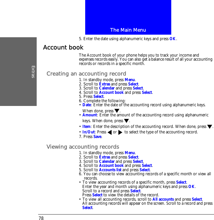 The Main MenuExtras785. Enter the date using alphanumeric keys and press OK.Account bookThe Account book of your phone helps you to track your income and expenses records easily. You can also get a balance result of all your accounting records or records in a specific month.Creating an accounting record1. In standby mode, press Menu.2. Scroll to Extras and press Select.3. Scroll to Calendar and press Select.4. Scroll to Account book and press Select.5. Press Select.6. Complete the following:&bull; Date: Enter the date of the accounting record using alphanumeric keys. When done, press .&bull; Amount: Enter the amount of the accounting record using alphanumeric keys. When done, press .&bull; Item: Enter the description of the accounting record. When done, press .&bull; In/Out: Press  or  to select the type of the accounting record.7. Press Save.Viewing accounting records1. In standby mode, press Menu.2. Scroll to Extras and press Select.3. Scroll to Calendar and press Select.4. Scroll to Account book and press Select.5. Scroll to Accounts list and press Select.6. You can choose to view accounting records of a specific month or view all records.&bull; To view accounting records of a specific month, press Select.Enter the year and month using alphanumeric keys and press OK.Scroll to a record and press Select.Press Select to view the details of the record.&bull; To view all accounting records, scroll to All accounts and press Select.All accounting records will appear on the screen. Scroll to a record and press Select.