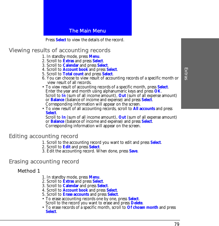 The Main MenuExtras79Press Select to view the details of the record.Viewing results of accounting records1. In standby mode, press Menu.2. Scroll to Extras and press Select.3. Scroll to Calendar and press Select.4. Scroll to Account book and press Select.5. Scroll to Total count and press Select.6. You can choose to view result of accounting records of a specific month or view result of all records.&bull; To view result of accounting records of a specific month, press Select.Enter the year and month using alphanumeric keys and press OK.Scroll to In (sum of all income amount), Out (sum of all expense amount) or Balance (balance of income and expense) and press Select.Corresponding information will appear on the screen.&bull; To view result of all accounting records, scroll to All accounts and press Select.Scroll to In (sum of all income amount), Out (sum of all expense amount) or Balance (balance of income and expense) and press Select.Corresponding information will appear on the screen.Editing accounting record1. Scroll to the accounting record you want to edit and press Select.2. Scroll to Edit and press Select.3. Edit the accounting record. When done, press Save.Erasing accounting recordMethod 1 1. In standby mode, press Menu.2. Scroll to Extras and press Select.3. Scroll to Calendar and press Select.4. Scroll to Account book and press Select.5. Scroll to Erase accounts and press Select.&bull; To erase accounting records one by one, press Select. Scroll to the record you want to erase and press Delete.&bull; To erase records of a specific month, scroll to Of chosen month and press Select. 