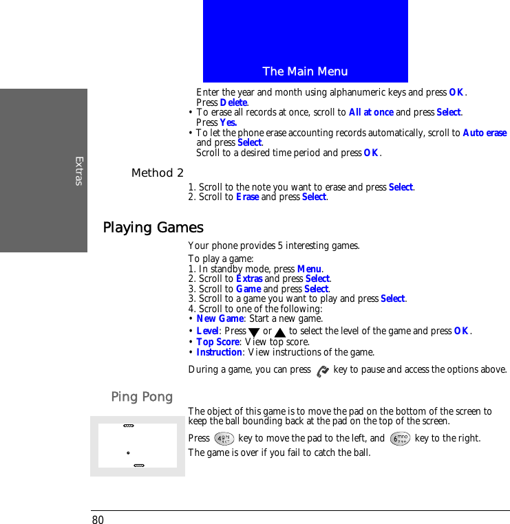 The Main MenuExtras80Enter the year and month using alphanumeric keys and press OK.Press Delete.&bull; To erase all records at once, scroll to All at once and press Select.Press Yes.&bull; To let the phone erase accounting records automatically, scroll to Auto erase and press Select.Scroll to a desired time period and press OK.Method 2 1. Scroll to the note you want to erase and press Select.2. Scroll to Erase and press Select.Playing GamesYour phone provides 5 interesting games.To play a game:1. In standby mode, press Menu.2. Scroll to Extras and press Select.3. Scroll to Game and press Select.3. Scroll to a game you want to play and press Select.4. Scroll to one of the following:&bull; New Game: Start a new game.&bull; Level: Press  or  to select the level of the game and press OK.&bull; Top Score: View top score.&bull; Instruction: View instructions of the game.During a game, you can press   key to pause and access the options above.Ping Pong The object of this game is to move the pad on the bottom of the screen to keep the ball bounding back at the pad on the top of the screen.Press   key to move the pad to the left, and   key to the right. The game is over if you fail to catch the ball.