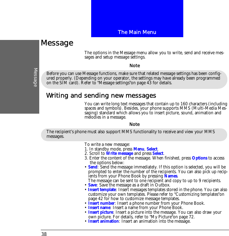 The Main MenuMessage38MessageThe options in the Message menu allow you to write, send and receive mes-sages and setup message settings.Writing and sending new messagesYou can write long text messages that contain up to 160 characters (including spaces and symbols). Besides, your phone supports MMS (Multi-Media Mes-saging) standard which allows you to insert picture, sound, animation and melodies in a message.To write a new message:1. In standby mode, press Menu, Select.2. Scroll to Write message and press Select. 3. Enter the content of the message. When finished, press Options to access the options below:&bull; Send: Send the message immediately. If this option is selected, you will be prompted to enter the number of the recipients. You can also pick up recip-ients from your Phone Book by pressing Names. The message can be sent to one recipient and copy to up to 9 recipients.&bull; Save: Save the message as a draft in Outbox.&bull; Insert template: Insert messages templates stored in the phone. You can also customize your own templates. Please refer to "Customizing templates"on page 42 for how to customize message templates.&bull; Insert number: Insert a phone number from your Phone Book.&bull; Insert name: Insert a name from your Phone Book.&bull; Insert picture: Insert a picture into the message. You can also draw your own picture. For details, refer to "My Picture"on page 72.&bull; Insert animation: Insert an animation into the message.Before you can use Message functions, make sure that related message settings has been config-ured properly. (Depending on your operator, the settings may have already been programmed on the SIM card). Refer to "Message settings"on page 43 for details.NoteThe recipient&rsquo;s phone must also support MMS functionality to receive and view your MMS messages.Note