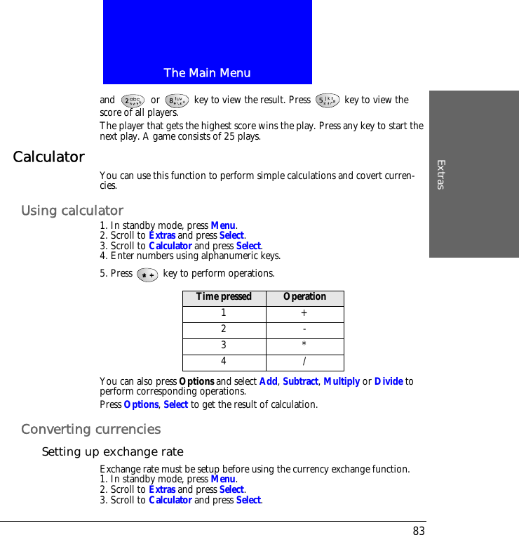 The Main MenuExtras83and   or   key to view the result. Press   key to view the score of all players.The player that gets the highest score wins the play. Press any key to start the next play. A game consists of 25 plays.Calculator You can use this function to perform simple calculations and covert curren-cies.Using calculator1. In standby mode, press Menu.2. Scroll to Extras and press Select.3. Scroll to Calculator and press Select.4. Enter numbers using alphanumeric keys.5. Press   key to perform operations.You can also press Options and select Add, Subtract, Multiply or Divide to perform corresponding operations.Press Options, Select to get the result of calculation.Converting currenciesSetting up exchange rateExchange rate must be setup before using the currency exchange function.1. In standby mode, press Menu.2. Scroll to Extras and press Select.3. Scroll to Calculator and press Select.Time pressed Operation1+2-3*4/