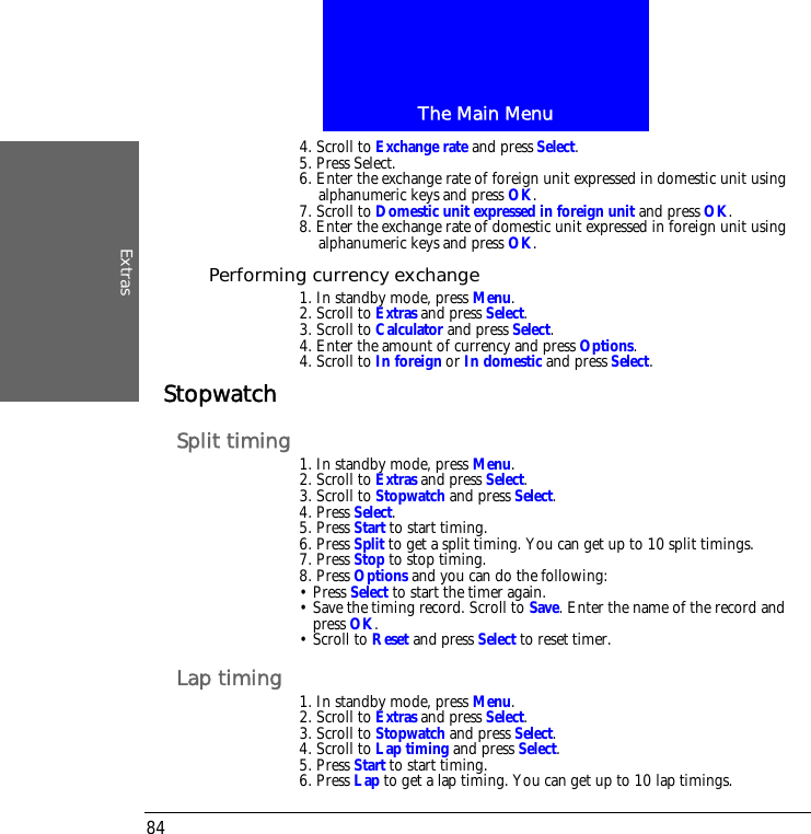 The Main MenuExtras844. Scroll to Exchange rate and press Select.5. Press Select.6. Enter the exchange rate of foreign unit expressed in domestic unit using alphanumeric keys and press OK.7. Scroll to Domestic unit expressed in foreign unit and press OK. 8. Enter the exchange rate of domestic unit expressed in foreign unit using alphanumeric keys and press OK.Performing currency exchange1. In standby mode, press Menu.2. Scroll to Extras and press Select.3. Scroll to Calculator and press Select.4. Enter the amount of currency and press Options.4. Scroll to In foreign or In domestic and press Select.StopwatchSplit timing 1. In standby mode, press Menu.2. Scroll to Extras and press Select.3. Scroll to Stopwatch and press Select.4. Press Select.5. Press Start to start timing.6. Press Split to get a split timing. You can get up to 10 split timings.7. Press Stop to stop timing.8. Press Options and you can do the following:&bull; Press Select to start the timer again.&bull; Save the timing record. Scroll to Save. Enter the name of the record and press OK. &bull; Scroll to Reset and press Select to reset timer.Lap timing 1. In standby mode, press Menu.2. Scroll to Extras and press Select.3. Scroll to Stopwatch and press Select.4. Scroll to Lap timing and press Select.5. Press Start to start timing.6. Press Lap to get a lap timing. You can get up to 10 lap timings.