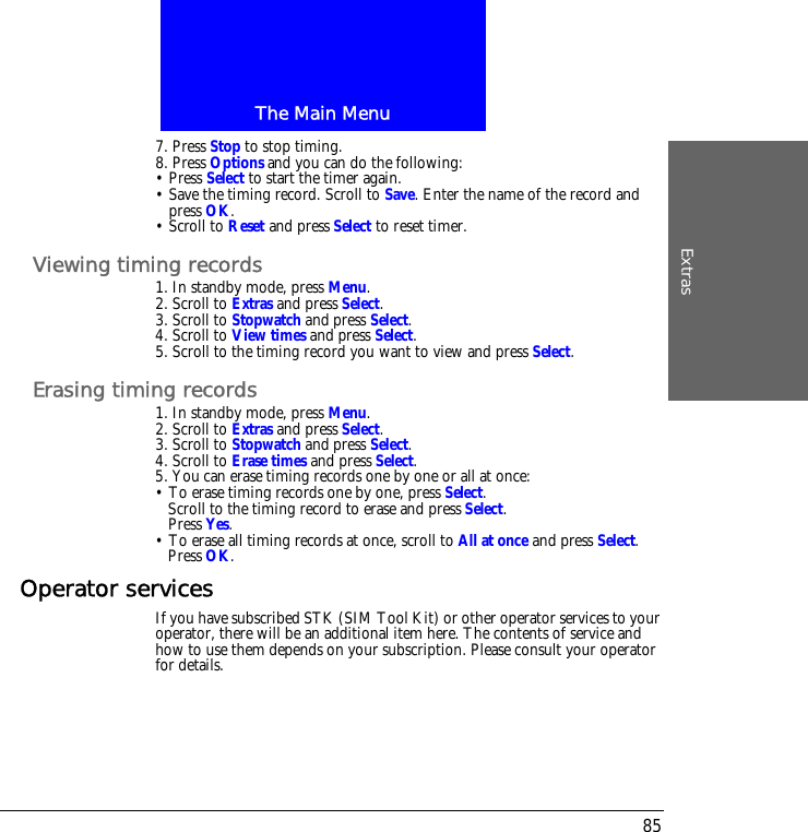The Main MenuExtras857. Press Stop to stop timing.8. Press Options and you can do the following:&bull; Press Select to start the timer again.&bull; Save the timing record. Scroll to Save. Enter the name of the record and press OK.&bull; Scroll to Reset and press Select to reset timer.Viewing timing records1. In standby mode, press Menu.2. Scroll to Extras and press Select.3. Scroll to Stopwatch and press Select.4. Scroll to View times and press Select.5. Scroll to the timing record you want to view and press Select.Erasing timing records1. In standby mode, press Menu.2. Scroll to Extras and press Select.3. Scroll to Stopwatch and press Select.4. Scroll to Erase times and press Select.5. You can erase timing records one by one or all at once:&bull; To erase timing records one by one, press Select.Scroll to the timing record to erase and press Select.Press Yes.&bull; To erase all timing records at once, scroll to All at once and press Select.Press OK.Operator servicesIf you have subscribed STK (SIM Tool Kit) or other operator services to your operator, there will be an additional item here. The contents of service and how to use them depends on your subscription. Please consult your operator for details.