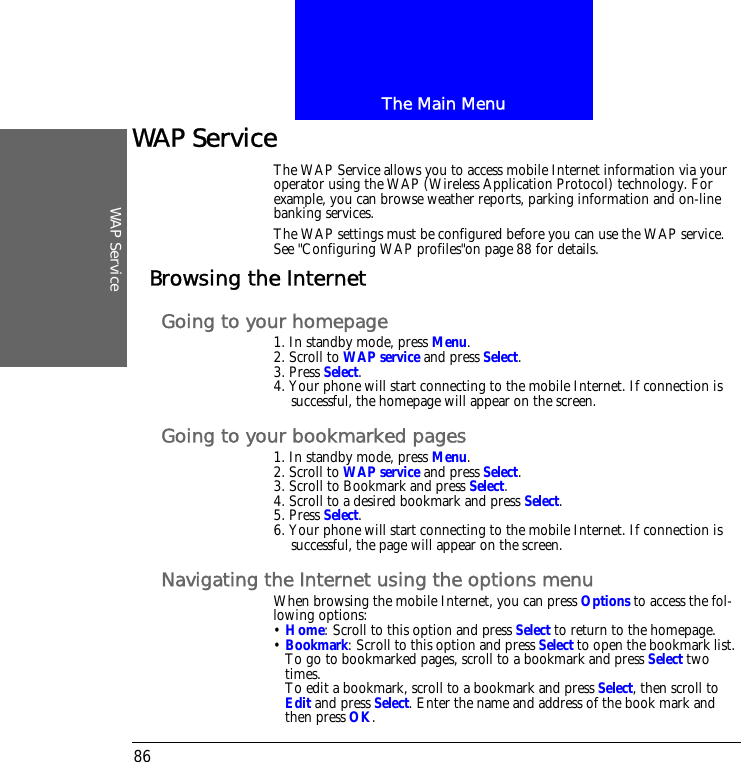 The Main MenuWAP Service86WAP ServiceThe WAP Service allows you to access mobile Internet information via your operator using the WAP (Wireless Application Protocol) technology. For example, you can browse weather reports, parking information and on-line banking services.The WAP settings must be configured before you can use the WAP service.See "Configuring WAP profiles"on page 88 for details.Browsing the InternetGoing to your homepage1. In standby mode, press Menu.2. Scroll to WAP service and press Select.3. Press Select.4. Your phone will start connecting to the mobile Internet. If connection is successful, the homepage will appear on the screen.Going to your bookmarked pages1. In standby mode, press Menu.2. Scroll to WAP service and press Select.3. Scroll to Bookmark and press Select.4. Scroll to a desired bookmark and press Select.5. Press Select.6. Your phone will start connecting to the mobile Internet. If connection is successful, the page will appear on the screen.Navigating the Internet using the options menuWhen browsing the mobile Internet, you can press Options to access the fol-lowing options:&bull; Home: Scroll to this option and press Select to return to the homepage.&bull; Bookmark: Scroll to this option and press Select to open the bookmark list. To go to bookmarked pages, scroll to a bookmark and press Select two times.To edit a bookmark, scroll to a bookmark and press Select, then scroll to Edit and press Select. Enter the name and address of the book mark and then press OK.