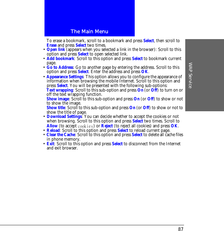 The Main MenuWAP Service87To erase a bookmark, scroll to a bookmark and press Select, then scroll to Erase and press Select two times.&bull; Open link (appears when you selected a link in the browser): Scroll to this option and press Select to open selected link.&bull; Add bookmark: Scroll to this option and press Select to bookmark current page.&bull; Go to Address: Go to another page by entering the address. Scroll to this option and press Select. Enter the address and press OK.&bull; Appearance Settings: This option allows you to configure the appearance ofinformation when browsing the mobile Internet. Scroll to this option and press Select. You will be presented with the following sub-options:Text wrapping: Scroll to this sub-option and press On (or Off) to turn on or off the text wrapping function.Show image: Scroll to this sub-option and press On (or Off) to show or not to show the image.Show title: Scroll to this sub-option and press On (or Off) to show or not to show the title of page.&bull; Download Settings: You can decide whether to accept the cookies or not when browsing. Scroll to this option and press Select two times. Scroll to Allow (to accept  ) or Reject (to reject all cookies) and press OK.&bull; Reload: Scroll to this option and press Select to reload current page.&bull; Clear the Cache: Scroll to this option and press Select to delete all cache files in phone memory.&bull; Exit: Scroll to this option and press Select to disconnect from the Internet and exit browser.