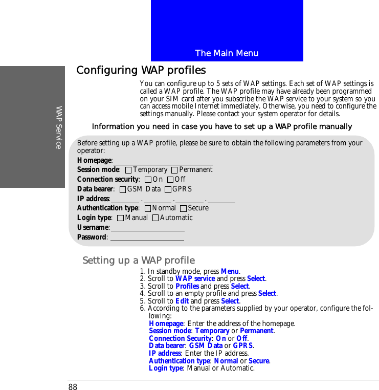 The Main MenuWAP Service88Configuring WAP profilesYou can configure up to 5 sets of WAP settings. Each set of WAP settings is called a WAP profile. The WAP profile may have already been programmed on your SIM card after you subscribe the WAP service to your system so you can access mobile Internet immediately. Otherwise, you need to configure the settings manually. Please contact your system operator for details.Setting up a WAP profile1. In standby mode, press Menu.2. Scroll to WAP service and press Select.3. Scroll to Profiles and press Select.4. Scroll to an empty profile and press Select.5. Scroll to Edit and press Select.6. According to the parameters supplied by your operator, configure the fol-lowing:Homepage: Enter the address of the homepage.Session mode: Temporary or Permanent.Connection Security: On or Off.Data bearer: GSM Data or GPRS.IP address: Enter the IP address.Authentication type: Normal or Secure.Login type: Manual or Automatic.Before setting up a WAP profile, please be sure to obtain the following parameters from your operator:Homepage: Session mode:      Temporary      PermanentConnection security:      On      OffData bearer:      GSM Data      GPRSIP address:               .               .               .Authentication type:      Normal      SecureLogin type:      Manual      AutomaticUsername:Password:Information you need in case you have to set up a WAP profile manually