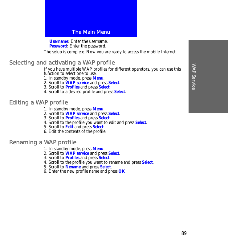 The Main MenuWAP Service89Username: Enter the username.Password: Enter the password.The setup is complete. Now you are ready to access the mobile Internet.Selecting and activating a WAP profileIf you have multiple WAP profiles for different operators, you can use this function to select one to use.1. In standby mode, press Menu.2. Scroll to WAP service and press Select.3. Scroll to Profiles and press Select.4. Scroll to a desired profile and press Select.Editing a WAP profile1. In standby mode, press Menu.2. Scroll to WAP service and press Select.3. Scroll to Profiles and press Select.4. Scroll to the profile you want to edit and press Select.5. Scroll to Edit and press Select.6. Edit the contents of the profile.Renaming a WAP profile1. In standby mode, press Menu.2. Scroll to WAP service and press Select.3. Scroll to Profiles and press Select.4. Scroll to the profile you want to rename and press Select.5. Scroll to Rename and press Select.6. Enter the new profile name and press OK.