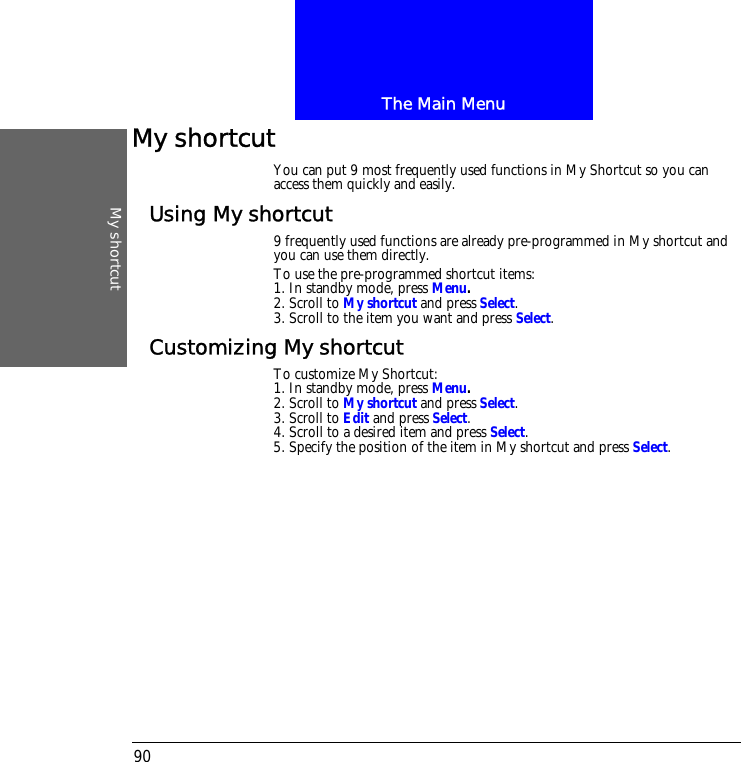The Main MenuMy shortcut90My shortcutYou can put 9 most frequently used functions in My Shortcut so you can access them quickly and easily.Using My shortcut9 frequently used functions are already pre-programmed in My shortcut and you can use them directly.To use the pre-programmed shortcut items:1. In standby mode, press Menu.2. Scroll to My shortcut and press Select.3. Scroll to the item you want and press Select.Customizing My shortcutTo customize My Shortcut:1. In standby mode, press Menu.2. Scroll to My shortcut and press Select.3. Scroll to Edit and press Select.4. Scroll to a desired item and press Select.5. Specify the position of the item in My shortcut and press Select.