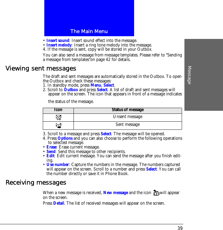 The Main MenuMessage39&bull; Insert sound: Insert sound effect into the message.&bull; Insert melody: Insert a ring tone melody into the message.4. If the message is sent, copy will be stored in your Outbox. You can also send a message from message templates. Please refer to "Sending a message from templates"on page 42 for details.Viewing sent messagesThe draft and sent messages are automatically stored in the Outbox. To open the Outbox and check these messages:1. In standby mode, press Menu, Select.2. Scroll to Outbox and press Select. A list of draft and sent messages will appear on the screen. The icon that appears in front of a message indicates the status of the message.3. Scroll to a message and press Select. The message will be opened.4. Press Options and you can also choose to perform the following operations to selected message.&bull; Erase: Erase current message.&bull; Send: Send this message to other recipients.&bull; Edit: Edit current message. You can send the message after you finish edit-ing.&bull; Use number: Capture the numbers in the message. The numbers captured will appear on the screen. Scroll to a number and press Select. You can call the number directly or save it in Phone Book.Receiving messagesWhen a new message is received, New message and the icon  will appear on the screen.Press Detail. The list of received messages will appear on the screen.Icon Status of messageUnsent messageSent message