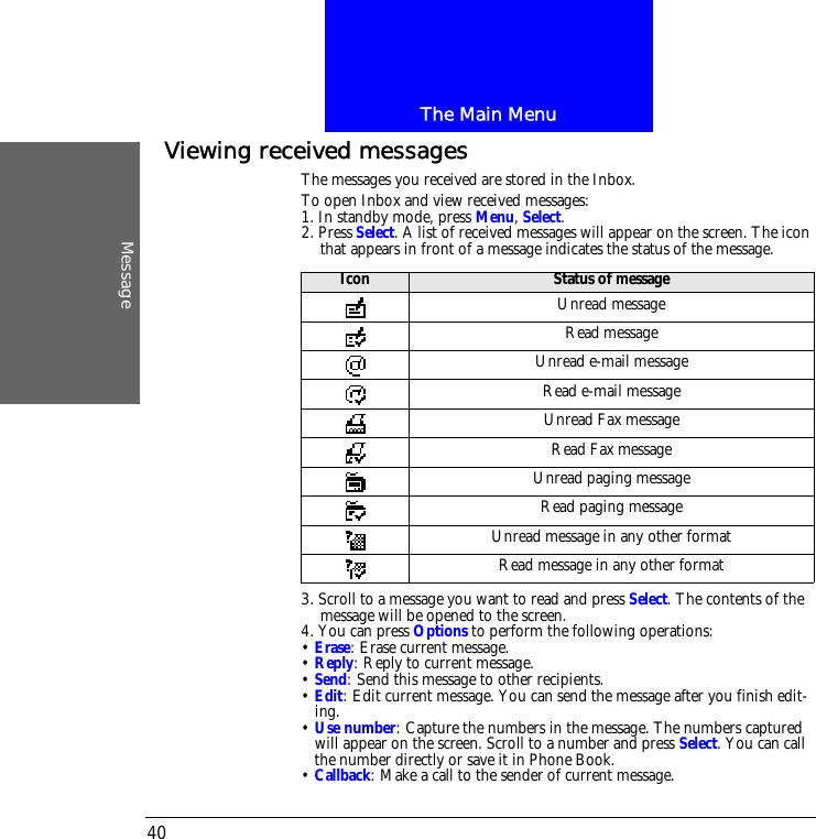 The Main MenuMessage40Viewing received messagesThe messages you received are stored in the Inbox.To open Inbox and view received messages:1. In standby mode, press Menu, Select.2. Press Select. A list of received messages will appear on the screen. The icon that appears in front of a message indicates the status of the message.3. Scroll to a message you want to read and press Select. The contents of the message will be opened to the screen. 4. You can press Options to perform the following operations:&bull; Erase: Erase current message.&bull; Reply: Reply to current message.&bull; Send: Send this message to other recipients.&bull; Edit: Edit current message. You can send the message after you finish edit-ing.&bull; Use number: Capture the numbers in the message. The numbers captured will appear on the screen. Scroll to a number and press Select. You can call the number directly or save it in Phone Book.&bull; Callback: Make a call to the sender of current message.Icon Status of messageUnread messageRead messageUnread e-mail messageRead e-mail messageUnread Fax messageRead Fax messageUnread paging messageRead paging messageUnread message in any other formatRead message in any other format