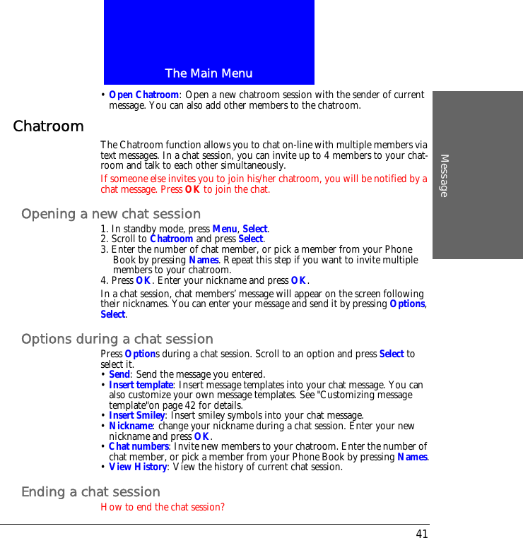 The Main MenuMessage41&bull; Open Chatroom: Open a new chatroom session with the sender of current message. You can also add other members to the chatroom.Chatroom The Chatroom function allows you to chat on-line with multiple members via text messages. In a chat session, you can invite up to 4 members to your chat-room and talk to each other simultaneously.If someone else invites you to join his/her chatroom, you will be notified by a chat message. Press OK to join the chat.Opening a new chat session1. In standby mode, press Menu, Select.2. Scroll to Chatroom and press Select.3. Enter the number of chat member, or pick a member from your Phone Book by pressing Names. Repeat this step if you want to invite multiple members to your chatroom.4. Press OK. Enter your nickname and press OK.In a chat session, chat members&rsquo; message will appear on the screen following their nicknames. You can enter your message and send it by pressing Options, Select.Options during a chat sessionPress Options during a chat session. Scroll to an option and press Select to select it.&bull; Send: Send the message you entered.&bull; Insert template: Insert message templates into your chat message. You can also customize your own message templates. See "Customizing message template"on page 42 for details.&bull; Insert Smiley: Insert smiley symbols into your chat message.&bull; Nickname: change your nickname during a chat session. Enter your new nickname and press OK.&bull; Chat numbers: Invite new members to your chatroom. Enter the number of chat member, or pick a member from your Phone Book by pressing Names.&bull; View History: View the history of current chat session.Ending a chat sessionHow to end the chat session?